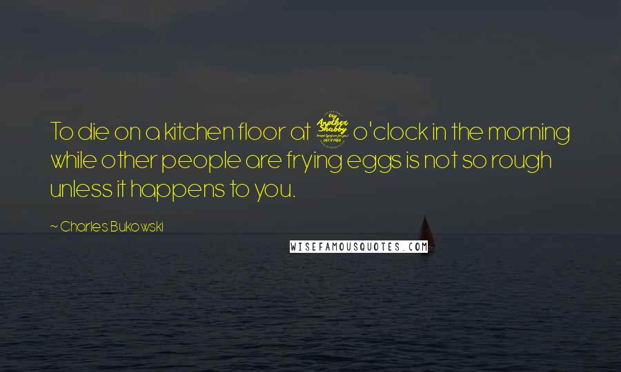 Charles Bukowski Quotes: To die on a kitchen floor at 7 o'clock in the morning while other people are frying eggs is not so rough unless it happens to you.