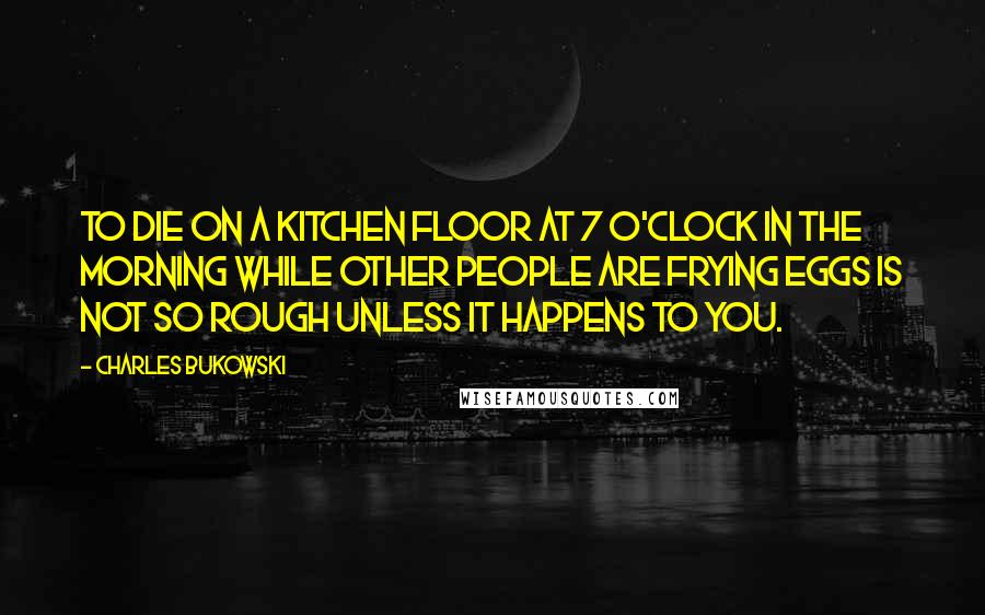 Charles Bukowski Quotes: To die on a kitchen floor at 7 o'clock in the morning while other people are frying eggs is not so rough unless it happens to you.
