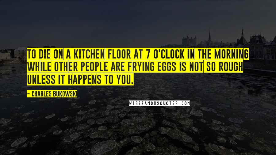 Charles Bukowski Quotes: To die on a kitchen floor at 7 o'clock in the morning while other people are frying eggs is not so rough unless it happens to you.