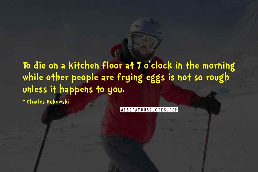 Charles Bukowski Quotes: To die on a kitchen floor at 7 o'clock in the morning while other people are frying eggs is not so rough unless it happens to you.