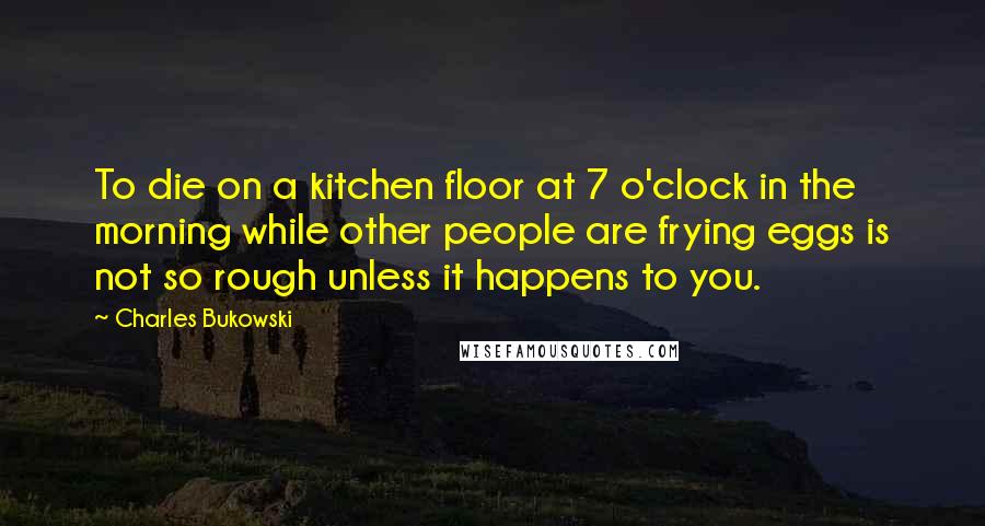 Charles Bukowski Quotes: To die on a kitchen floor at 7 o'clock in the morning while other people are frying eggs is not so rough unless it happens to you.