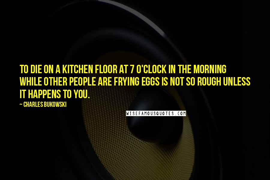 Charles Bukowski Quotes: To die on a kitchen floor at 7 o'clock in the morning while other people are frying eggs is not so rough unless it happens to you.