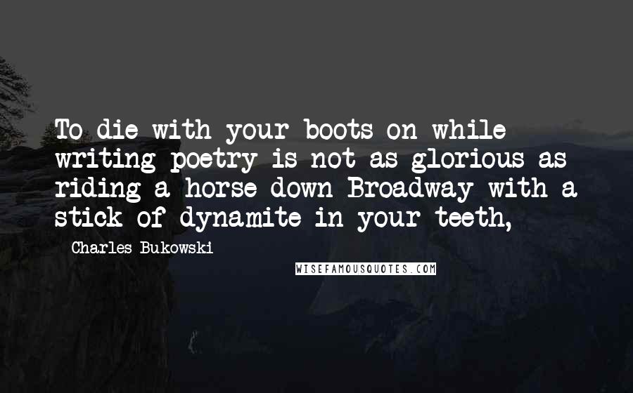 Charles Bukowski Quotes: To die with your boots on while writing poetry is not as glorious as riding a horse down Broadway with a stick of dynamite in your teeth,