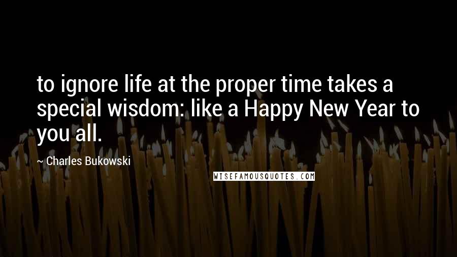 Charles Bukowski Quotes: to ignore life at the proper time takes a special wisdom: like a Happy New Year to you all.