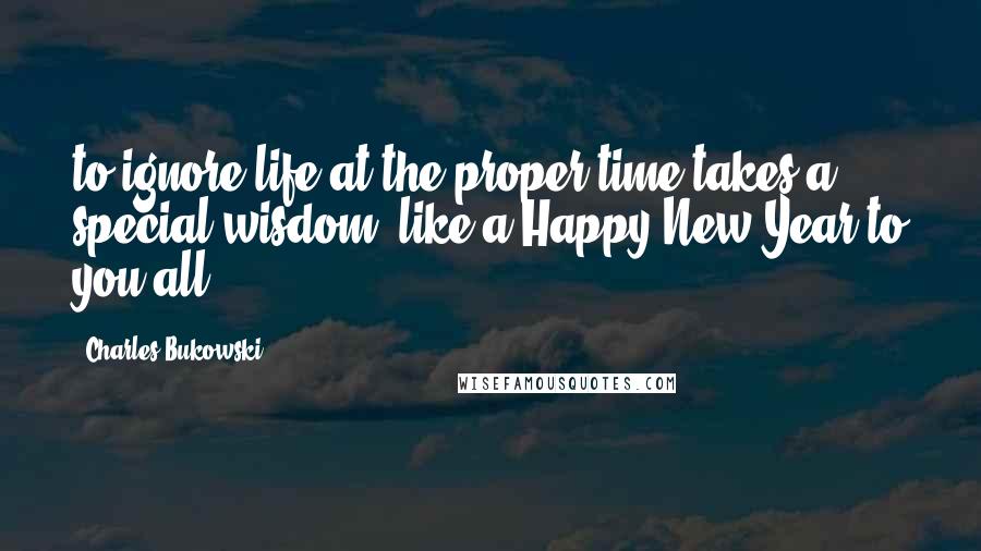 Charles Bukowski Quotes: to ignore life at the proper time takes a special wisdom: like a Happy New Year to you all.