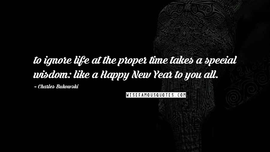 Charles Bukowski Quotes: to ignore life at the proper time takes a special wisdom: like a Happy New Year to you all.