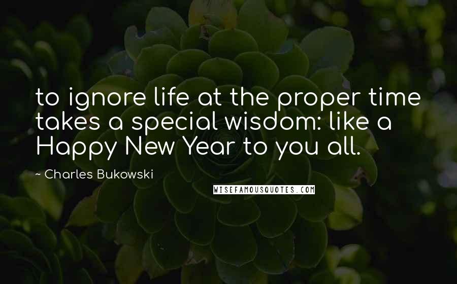 Charles Bukowski Quotes: to ignore life at the proper time takes a special wisdom: like a Happy New Year to you all.