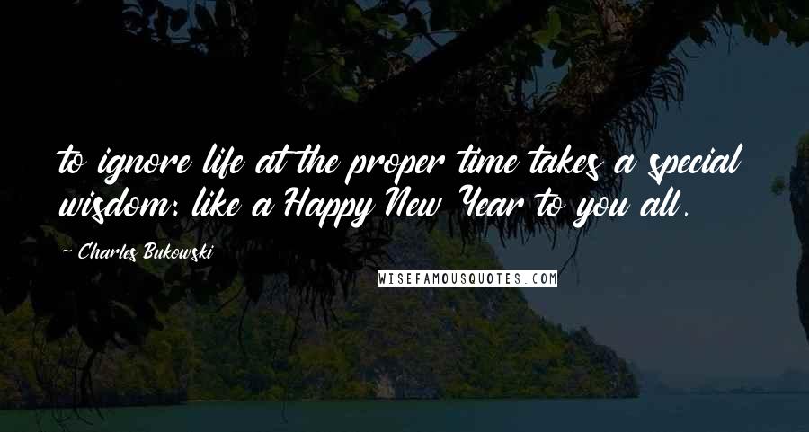 Charles Bukowski Quotes: to ignore life at the proper time takes a special wisdom: like a Happy New Year to you all.