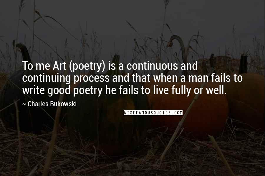 Charles Bukowski Quotes: To me Art (poetry) is a continuous and continuing process and that when a man fails to write good poetry he fails to live fully or well.