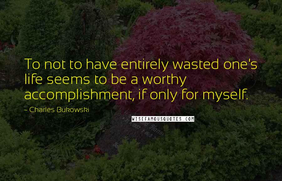 Charles Bukowski Quotes: To not to have entirely wasted one's life seems to be a worthy accomplishment, if only for myself.