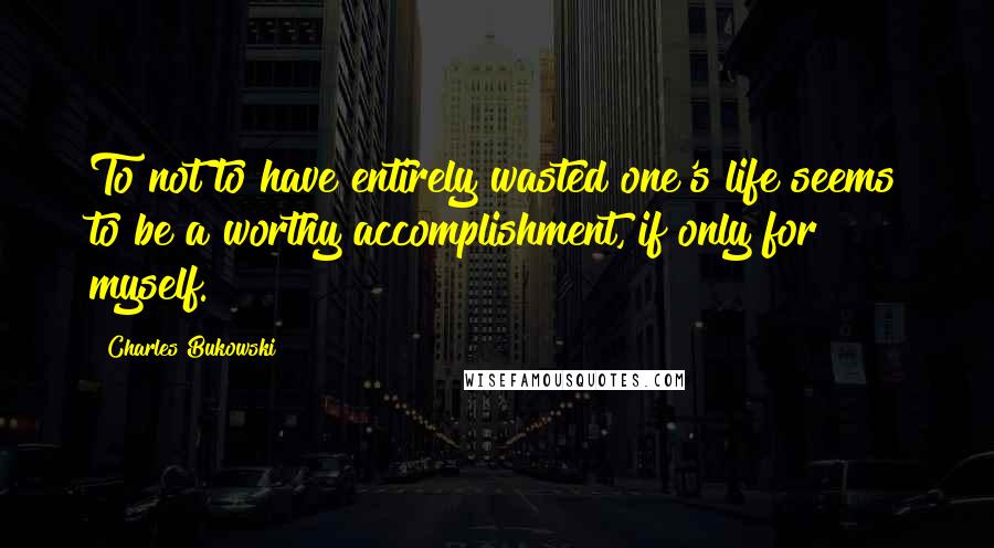 Charles Bukowski Quotes: To not to have entirely wasted one's life seems to be a worthy accomplishment, if only for myself.