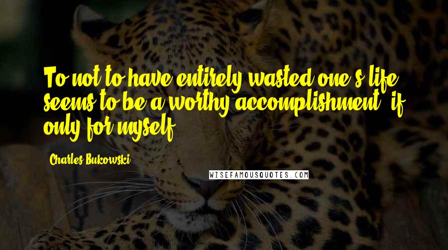 Charles Bukowski Quotes: To not to have entirely wasted one's life seems to be a worthy accomplishment, if only for myself.