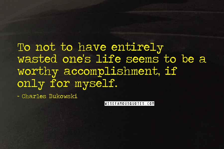 Charles Bukowski Quotes: To not to have entirely wasted one's life seems to be a worthy accomplishment, if only for myself.