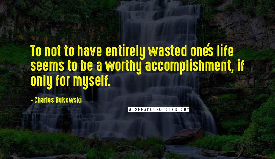 Charles Bukowski Quotes: To not to have entirely wasted one's life seems to be a worthy accomplishment, if only for myself.