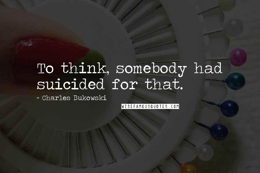 Charles Bukowski Quotes: To think, somebody had suicided for that.