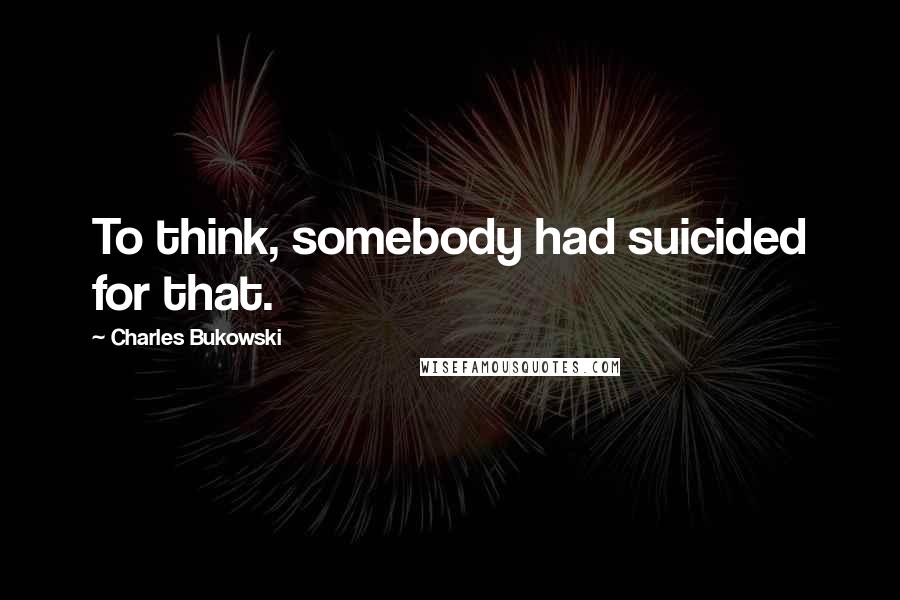 Charles Bukowski Quotes: To think, somebody had suicided for that.