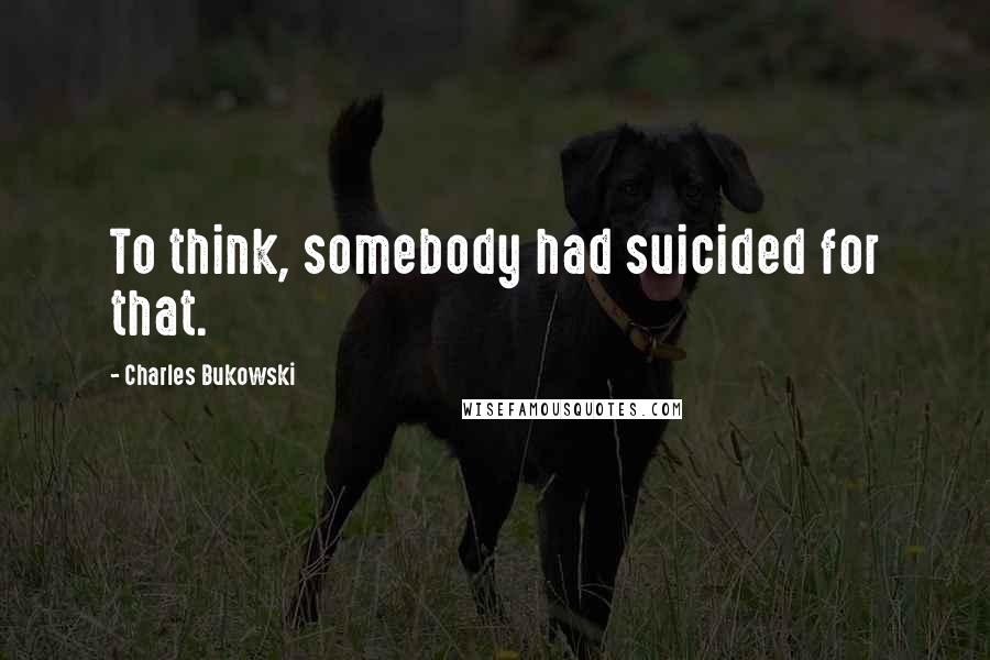 Charles Bukowski Quotes: To think, somebody had suicided for that.