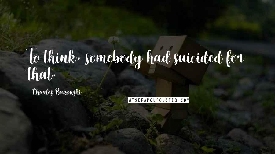 Charles Bukowski Quotes: To think, somebody had suicided for that.