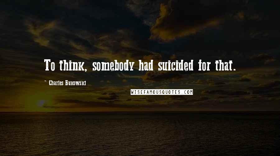 Charles Bukowski Quotes: To think, somebody had suicided for that.