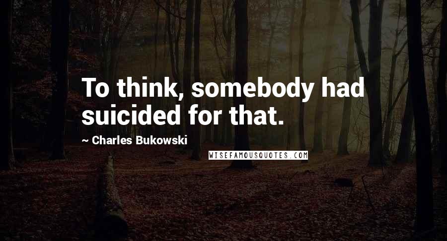 Charles Bukowski Quotes: To think, somebody had suicided for that.