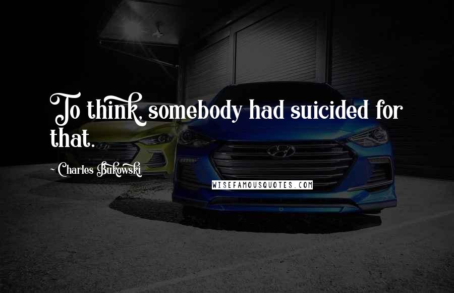 Charles Bukowski Quotes: To think, somebody had suicided for that.