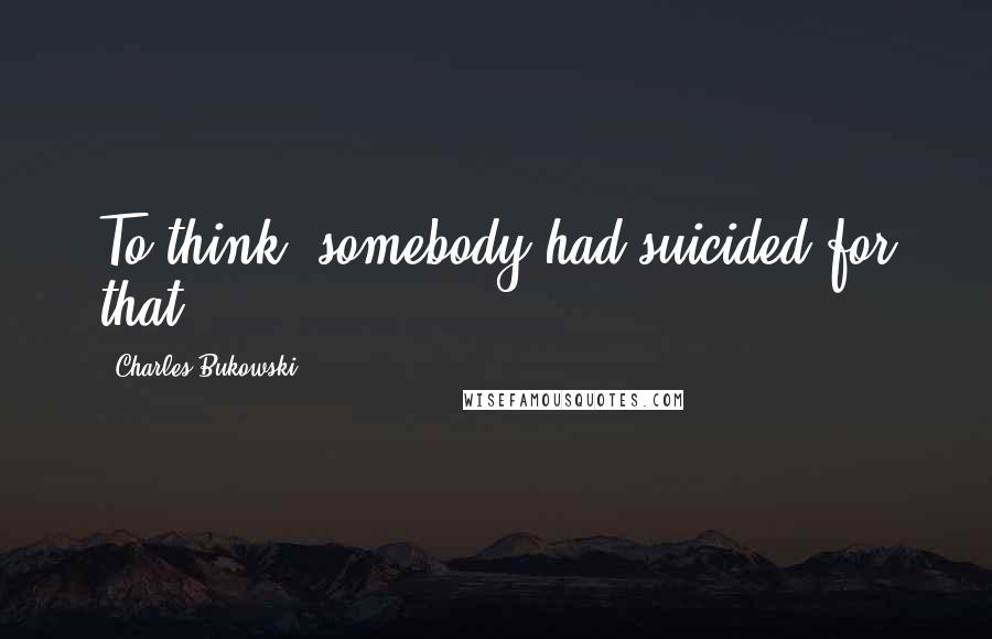Charles Bukowski Quotes: To think, somebody had suicided for that.