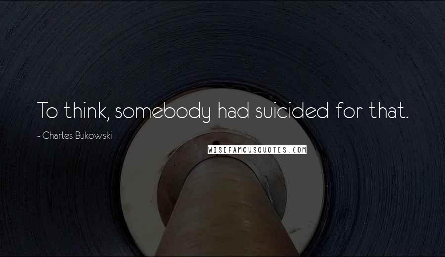 Charles Bukowski Quotes: To think, somebody had suicided for that.