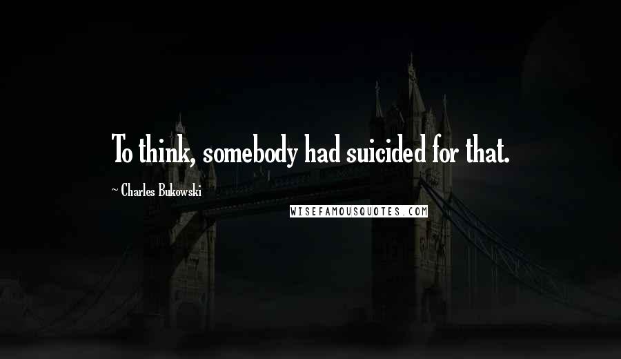 Charles Bukowski Quotes: To think, somebody had suicided for that.