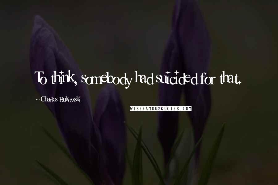 Charles Bukowski Quotes: To think, somebody had suicided for that.