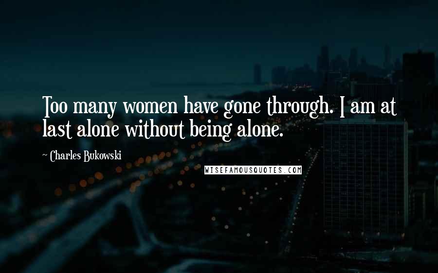 Charles Bukowski Quotes: Too many women have gone through. I am at last alone without being alone.