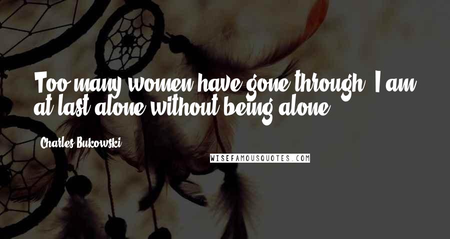 Charles Bukowski Quotes: Too many women have gone through. I am at last alone without being alone.