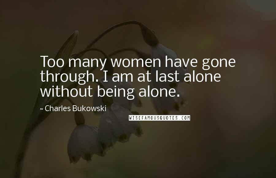 Charles Bukowski Quotes: Too many women have gone through. I am at last alone without being alone.