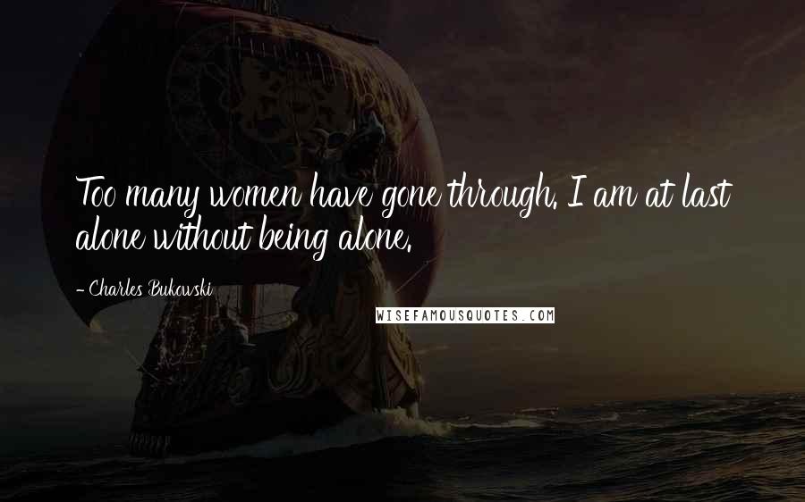 Charles Bukowski Quotes: Too many women have gone through. I am at last alone without being alone.