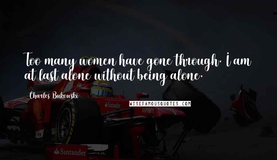 Charles Bukowski Quotes: Too many women have gone through. I am at last alone without being alone.