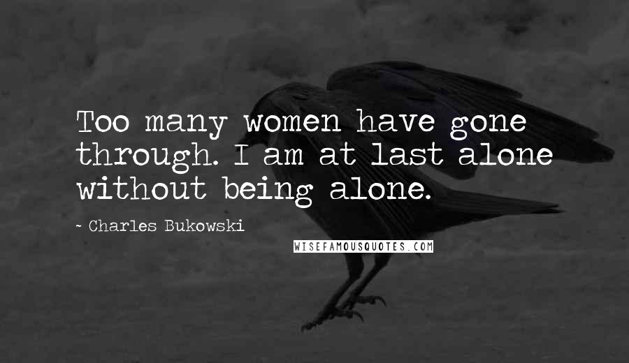 Charles Bukowski Quotes: Too many women have gone through. I am at last alone without being alone.