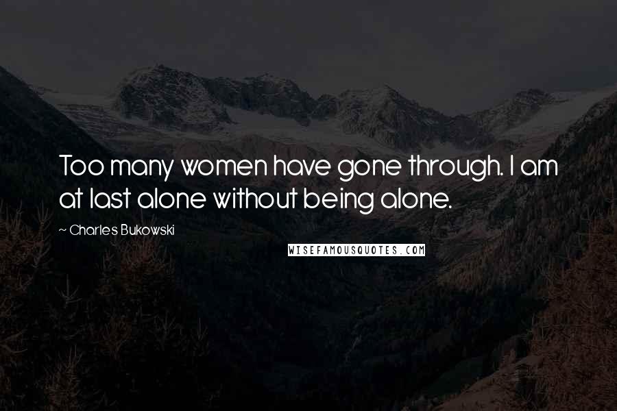 Charles Bukowski Quotes: Too many women have gone through. I am at last alone without being alone.