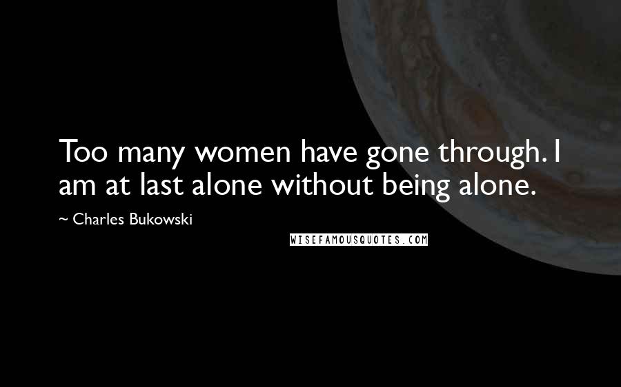 Charles Bukowski Quotes: Too many women have gone through. I am at last alone without being alone.
