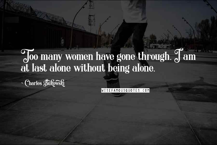 Charles Bukowski Quotes: Too many women have gone through. I am at last alone without being alone.