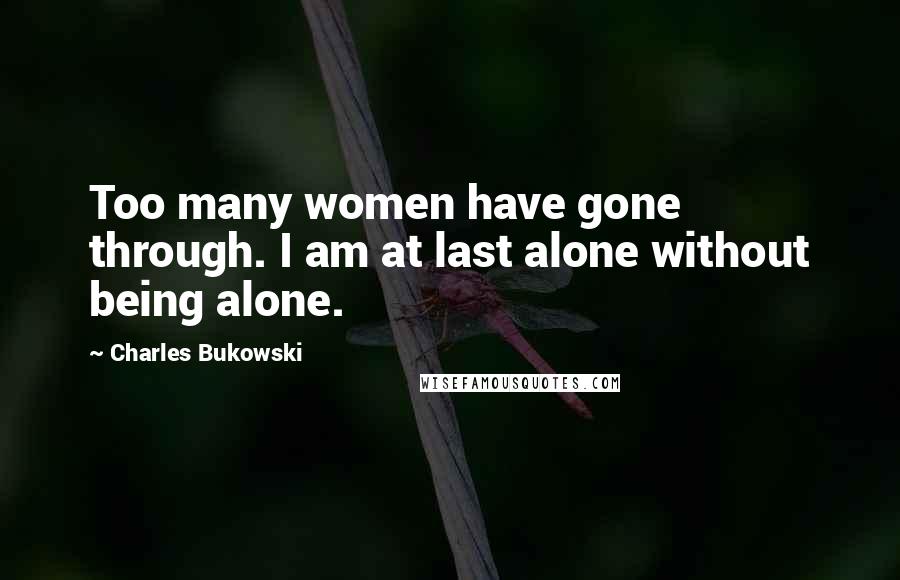 Charles Bukowski Quotes: Too many women have gone through. I am at last alone without being alone.