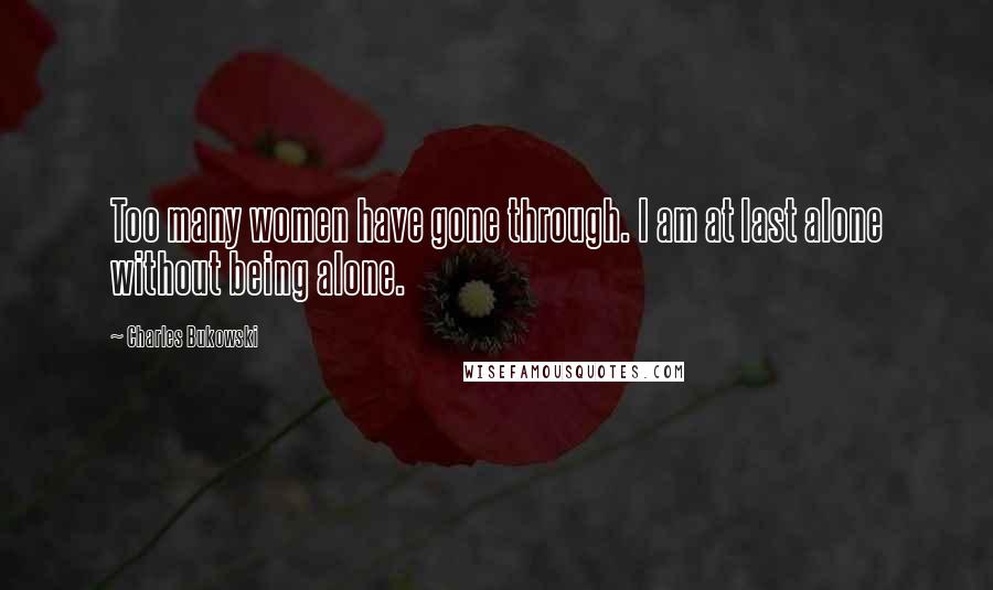 Charles Bukowski Quotes: Too many women have gone through. I am at last alone without being alone.