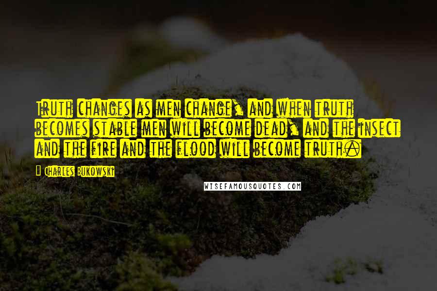 Charles Bukowski Quotes: Truth changes as men change, and when truth becomes stable men will become dead, and the insect and the fire and the flood will become truth.