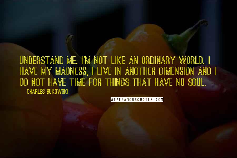 Charles Bukowski Quotes: Understand me. I'm not like an ordinary world. I have my madness, I live in another dimension and I do not have time for things that have no soul.