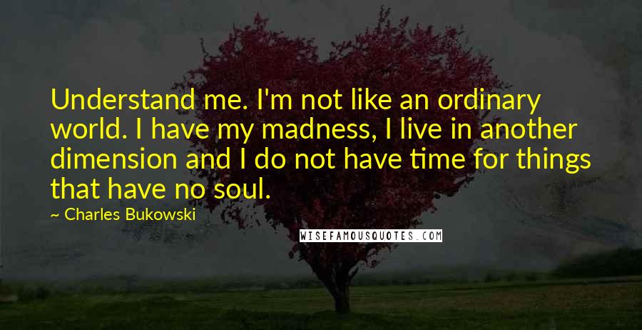 Charles Bukowski Quotes: Understand me. I'm not like an ordinary world. I have my madness, I live in another dimension and I do not have time for things that have no soul.