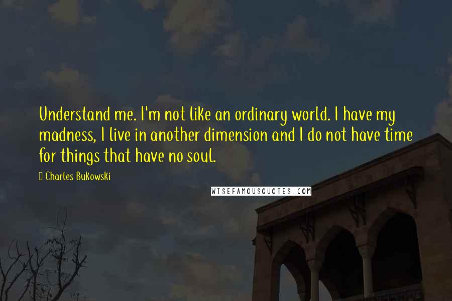 Charles Bukowski Quotes: Understand me. I'm not like an ordinary world. I have my madness, I live in another dimension and I do not have time for things that have no soul.