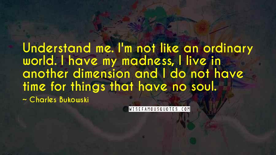 Charles Bukowski Quotes: Understand me. I'm not like an ordinary world. I have my madness, I live in another dimension and I do not have time for things that have no soul.