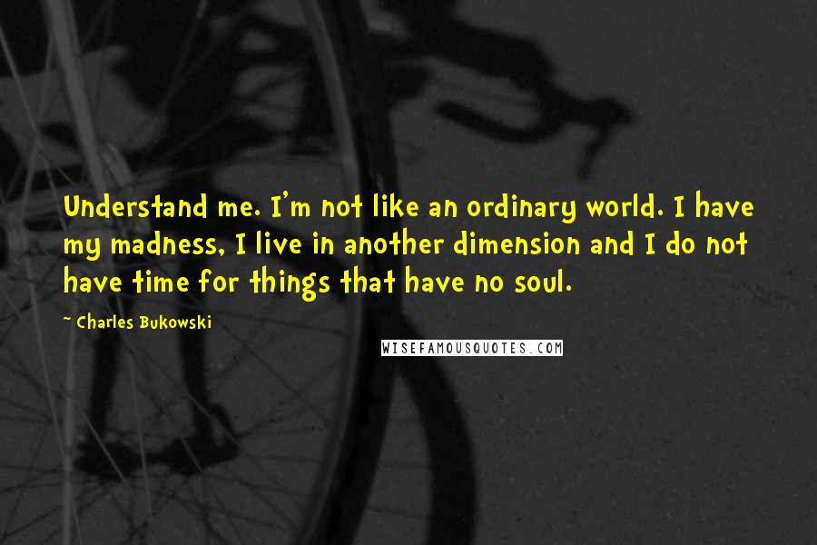 Charles Bukowski Quotes: Understand me. I'm not like an ordinary world. I have my madness, I live in another dimension and I do not have time for things that have no soul.