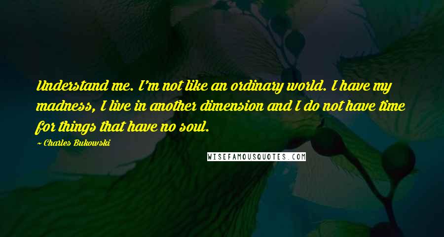 Charles Bukowski Quotes: Understand me. I'm not like an ordinary world. I have my madness, I live in another dimension and I do not have time for things that have no soul.