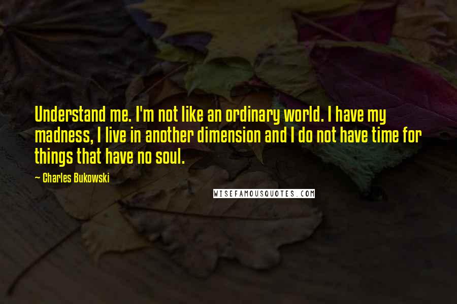 Charles Bukowski Quotes: Understand me. I'm not like an ordinary world. I have my madness, I live in another dimension and I do not have time for things that have no soul.