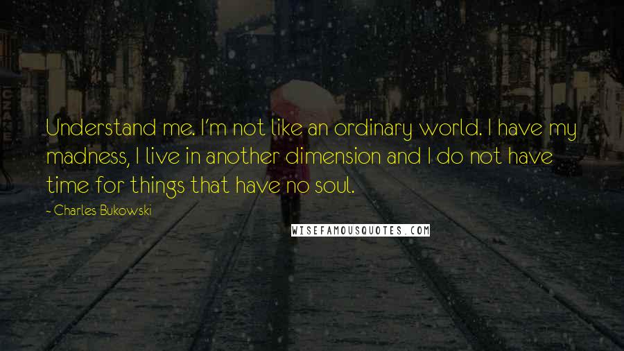 Charles Bukowski Quotes: Understand me. I'm not like an ordinary world. I have my madness, I live in another dimension and I do not have time for things that have no soul.