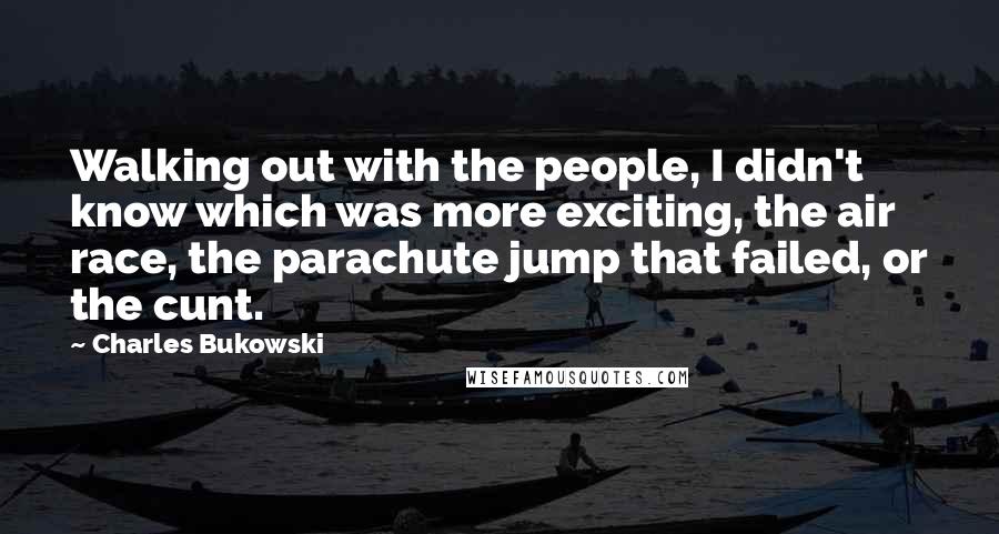 Charles Bukowski Quotes: Walking out with the people, I didn't know which was more exciting, the air race, the parachute jump that failed, or the cunt.